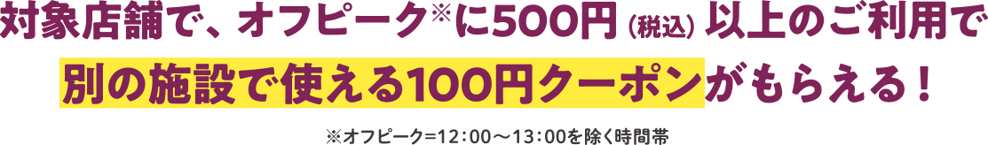 対象店舗で、オフピークに500円以上のご利用で別施設で使える100円クーポンがもらえる！